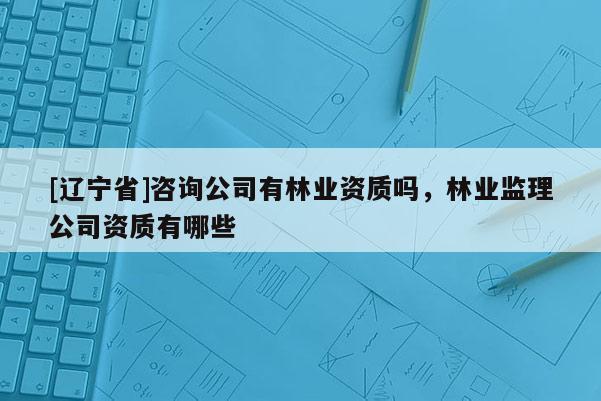 [辽宁省]咨询公司有林业资质吗，林业监理公司资质有哪些