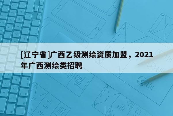 [辽宁省]广西乙级测绘资质加盟，2021年广西测绘类招聘