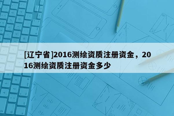 [辽宁省]2016测绘资质注册资金，2016测绘资质注册资金多少