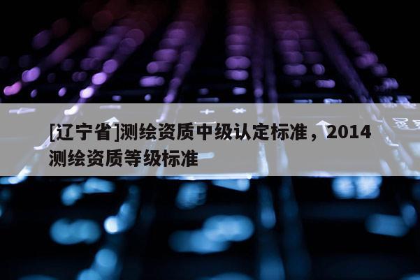 [辽宁省]测绘资质中级认定标准，2014测绘资质等级标准