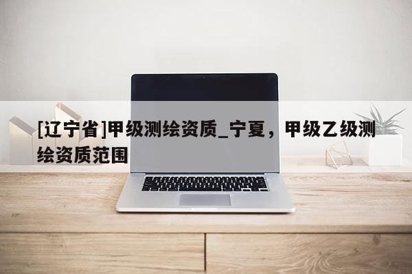 [辽宁省]甲级测绘资质_宁夏，甲级乙级测绘资质范围
