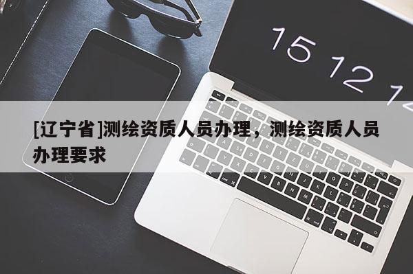[辽宁省]测绘资质人员办理，测绘资质人员办理要求