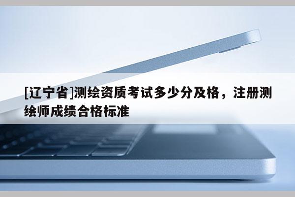 [辽宁省]测绘资质考试多少分及格，注册测绘师成绩合格标准
