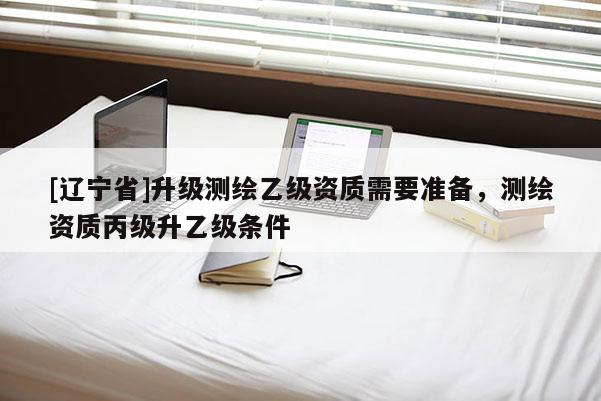 [辽宁省]升级测绘乙级资质需要准备，测绘资质丙级升乙级条件