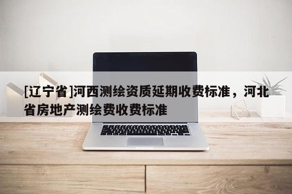 [辽宁省]河西测绘资质延期收费标准，河北省房地产测绘费收费标准