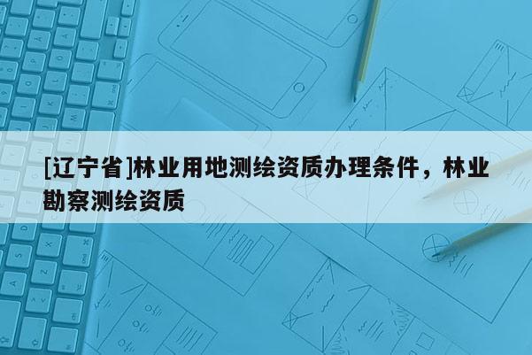 [辽宁省]林业用地测绘资质办理条件，林业勘察测绘资质