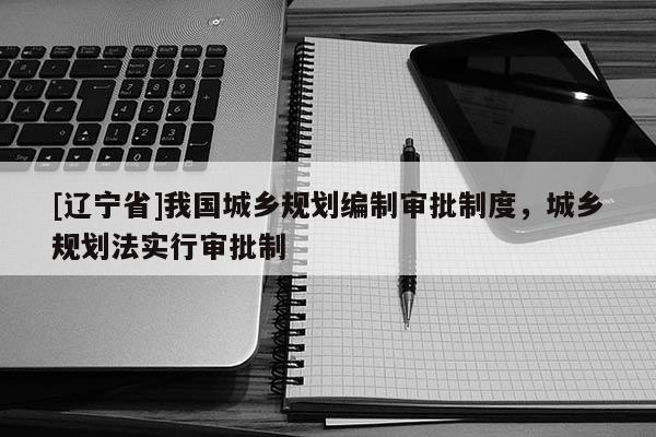 [辽宁省]我国城乡规划编制审批制度，城乡规划法实行审批制