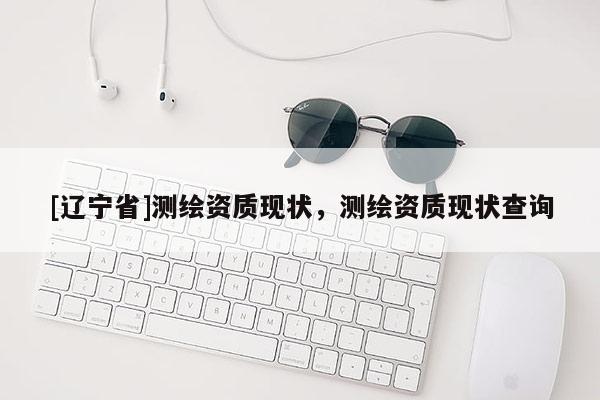 [辽宁省]测绘资质现状，测绘资质现状查询