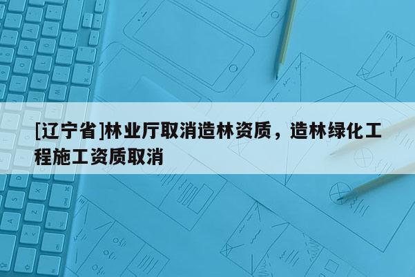 [辽宁省]林业厅取消造林资质，造林绿化工程施工资质取消