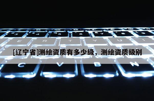 [辽宁省]测绘资质有多少级，测绘资质级别