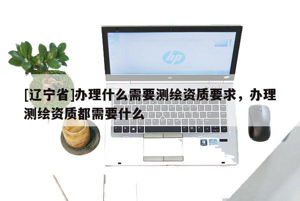 [辽宁省]办理什么需要测绘资质要求，办理测绘资质都需要什么
