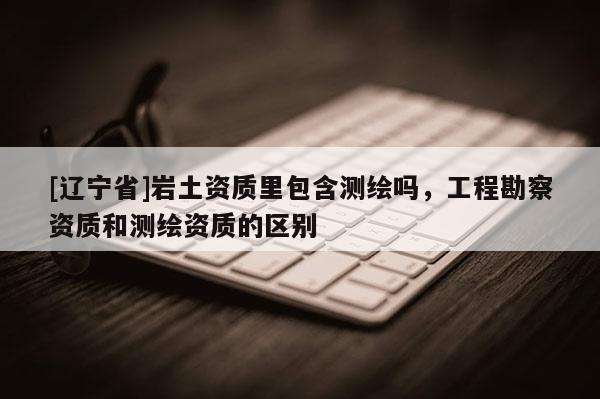 [辽宁省]岩土资质里包含测绘吗，工程勘察资质和测绘资质的区别