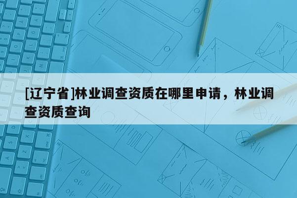 [辽宁省]林业调查资质在哪里申请，林业调查资质查询