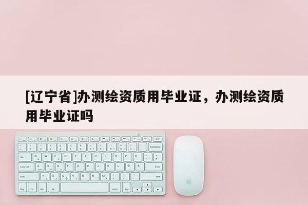 [辽宁省]办测绘资质用毕业证，办测绘资质用毕业证吗