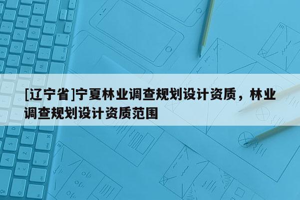 [辽宁省]宁夏林业调查规划设计资质，林业调查规划设计资质范围