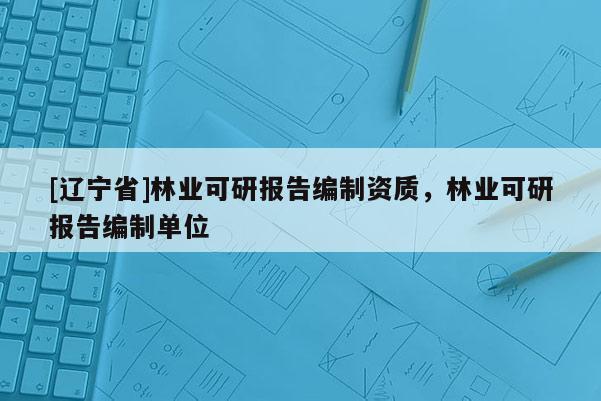 [辽宁省]林业可研报告编制资质，林业可研报告编制单位