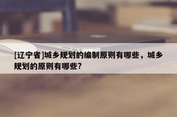 [辽宁省]城乡规划的编制原则有哪些，城乡规划的原则有哪些?