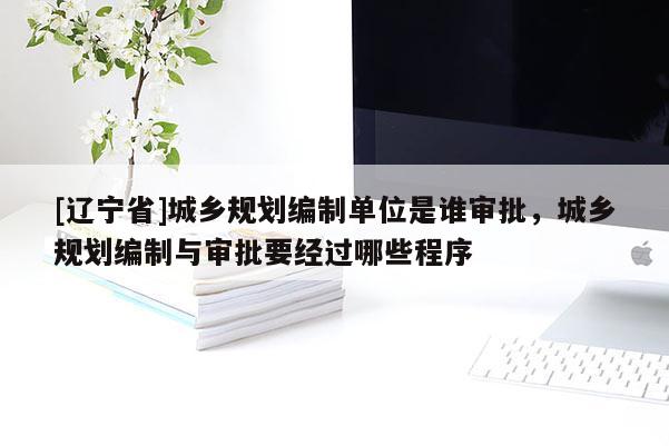 [辽宁省]城乡规划编制单位是谁审批，城乡规划编制与审批要经过哪些程序