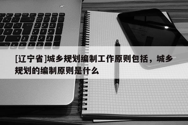 [辽宁省]城乡规划编制工作原则包括，城乡规划的编制原则是什么