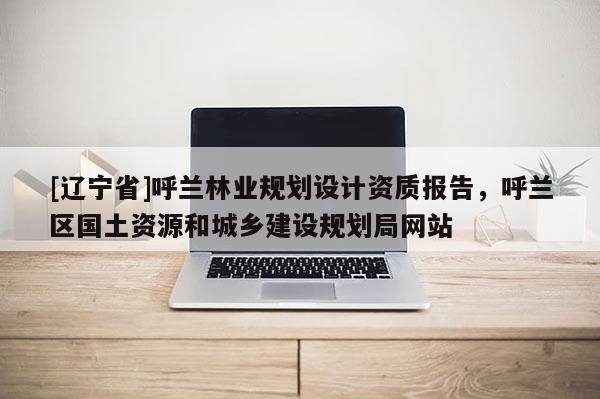 [辽宁省]呼兰林业规划设计资质报告，呼兰区国土资源和城乡建设规划局网站