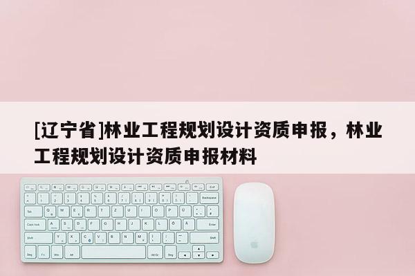 [辽宁省]林业工程规划设计资质申报，林业工程规划设计资质申报材料