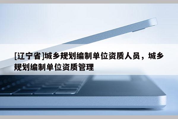 [辽宁省]城乡规划编制单位资质人员，城乡规划编制单位资质管理