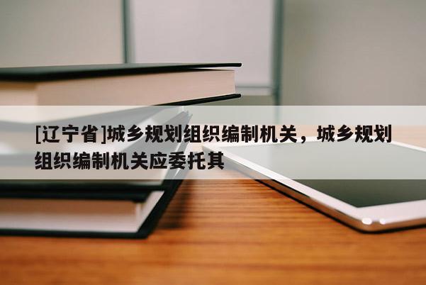 [辽宁省]城乡规划组织编制机关，城乡规划组织编制机关应委托其