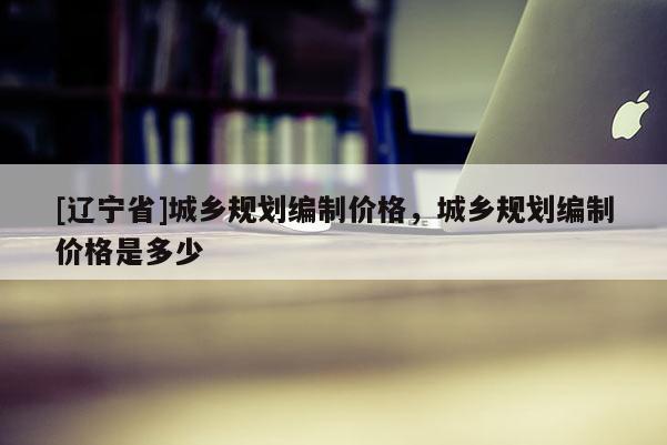 [辽宁省]城乡规划编制价格，城乡规划编制价格是多少