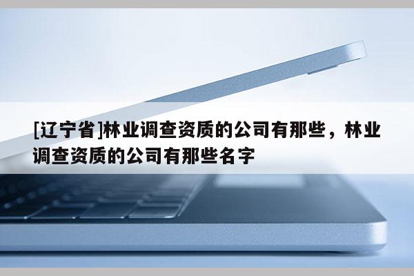 [辽宁省]林业调查资质的公司有那些，林业调查资质的公司有那些名字