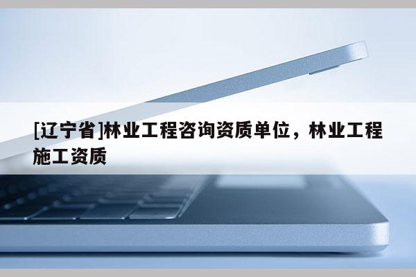 [辽宁省]林业工程咨询资质单位，林业工程施工资质