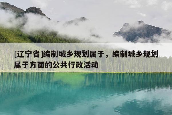 [辽宁省]编制城乡规划属于，编制城乡规划属于方面的公共行政活动