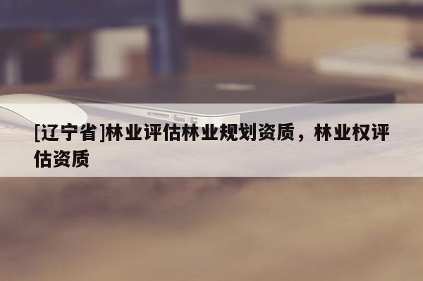 [辽宁省]林业评估林业规划资质，林业权评估资质