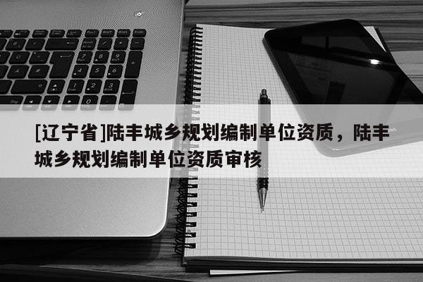 [辽宁省]陆丰城乡规划编制单位资质，陆丰城乡规划编制单位资质审核