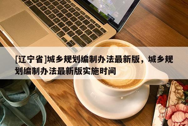 [辽宁省]城乡规划编制办法最新版，城乡规划编制办法最新版实施时间