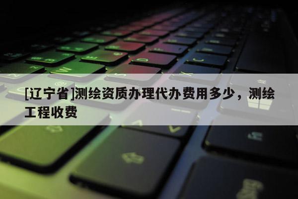 [辽宁省]测绘资质办理代办费用多少，测绘工程收费