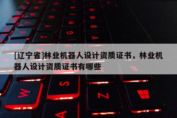 [辽宁省]林业机器人设计资质证书，林业机器人设计资质证书有哪些