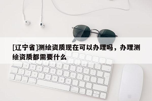 [辽宁省]测绘资质现在可以办理吗，办理测绘资质都需要什么