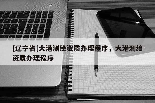 [辽宁省]大港测绘资质办理程序，大港测绘资质办理程序
