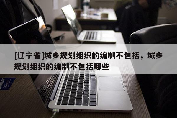 [辽宁省]城乡规划组织的编制不包括，城乡规划组织的编制不包括哪些