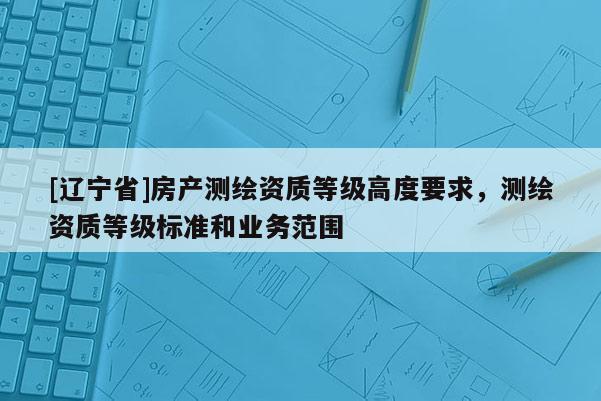 [辽宁省]房产测绘资质等级高度要求，测绘资质等级标准和业务范围