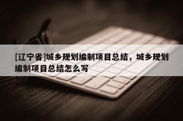 [辽宁省]城乡规划编制项目总结，城乡规划编制项目总结怎么写