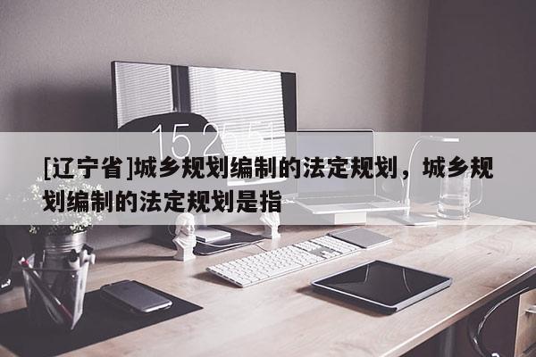 [辽宁省]城乡规划编制的法定规划，城乡规划编制的法定规划是指