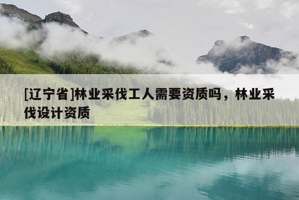 [辽宁省]林业采伐工人需要资质吗，林业采伐设计资质