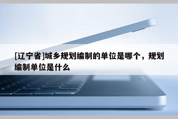 [辽宁省]城乡规划编制的单位是哪个，规划编制单位是什么