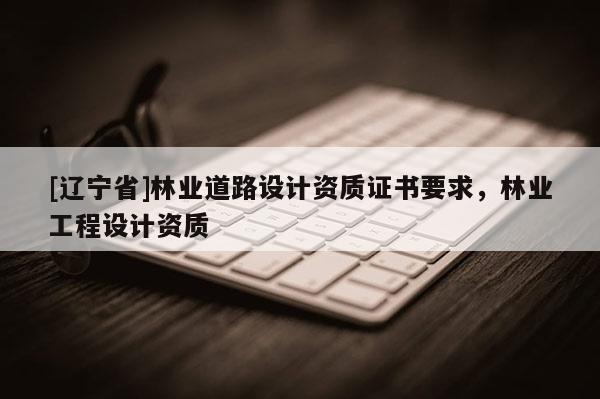 [辽宁省]林业道路设计资质证书要求，林业工程设计资质