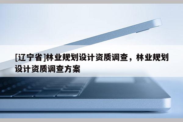 [辽宁省]林业规划设计资质调查，林业规划设计资质调查方案