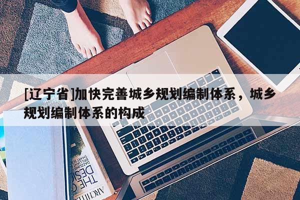 [辽宁省]加快完善城乡规划编制体系，城乡规划编制体系的构成