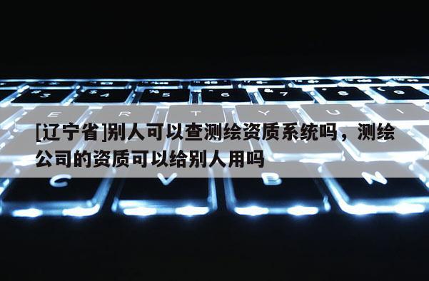 [辽宁省]别人可以查测绘资质系统吗，测绘公司的资质可以给别人用吗