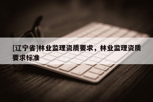 [辽宁省]林业监理资质要求，林业监理资质要求标准