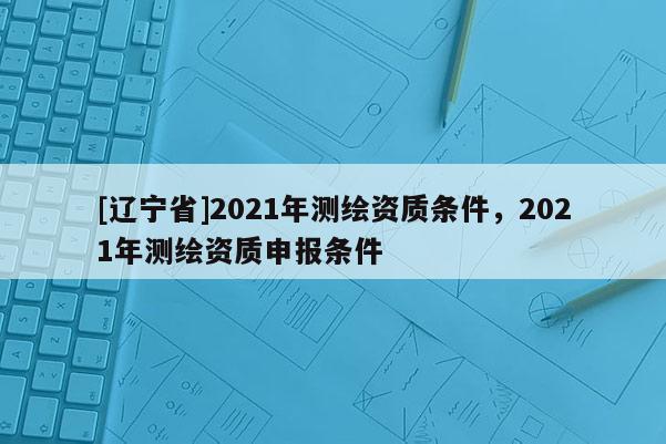 [辽宁省]2021年测绘资质条件，2021年测绘资质申报条件